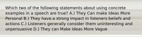 Which two of the following statements about using concrete examples in a speech are true? A.) They Can make Ideas More Personal B.) They have.a strong impact in listeners beliefs and actions C.) Listeners generally consider them uninteresting and unpersuasive D.) They can Make Ideas More Vague