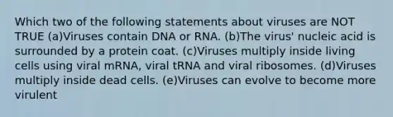 Which two of the following statements about viruses are NOT TRUE (a)Viruses contain DNA or RNA. (b)The virus' nucleic acid is surrounded by a protein coat. (c)Viruses multiply inside living cells using viral mRNA, viral tRNA and viral ribosomes. (d)Viruses multiply inside dead cells. (e)Viruses can evolve to become more virulent