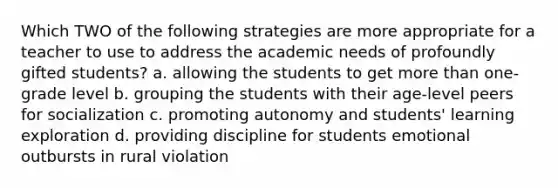 Which TWO of the following strategies are more appropriate for a teacher to use to address the academic needs of profoundly gifted students? a. allowing the students to get more than one-grade level b. grouping the students with their age-level peers for socialization c. promoting autonomy and students' learning exploration d. providing discipline for students emotional outbursts in rural violation