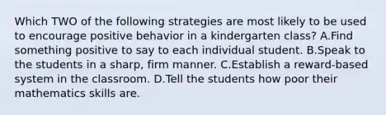 Which TWO of the following strategies are most likely to be used to encourage positive behavior in a kindergarten class? A.Find something positive to say to each individual student. B.Speak to the students in a sharp, firm manner. C.Establish a reward-based system in the classroom. D.Tell the students how poor their mathematics skills are.