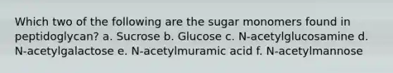 Which two of the following are the sugar monomers found in peptidoglycan? a. Sucrose b. Glucose c. N-acetylglucosamine d. N-acetylgalactose e. N-acetylmuramic acid f. N-acetylmannose