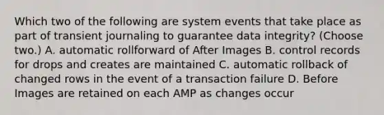 Which two of the following are system events that take place as part of transient journaling to guarantee data integrity? (Choose two.) A. automatic rollforward of After Images B. control records for drops and creates are maintained C. automatic rollback of changed rows in the event of a transaction failure D. Before Images are retained on each AMP as changes occur