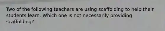 Two of the following teachers are using scaffolding to help their students learn. Which one is not necessarily providing scaffolding?