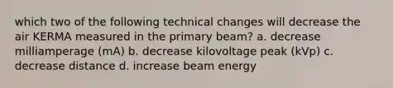 which two of the following technical changes will decrease the air KERMA measured in the primary beam? a. decrease milliamperage (mA) b. decrease kilovoltage peak (kVp) c. decrease distance d. increase beam energy