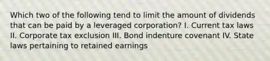 Which two of the following tend to limit the amount of dividends that can be paid by a leveraged corporation? I. Current tax laws II. Corporate tax exclusion III. Bond indenture covenant IV. State laws pertaining to retained earnings