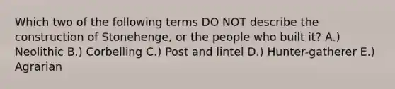 Which two of the following terms DO NOT describe the construction of Stonehenge, or the people who built it? A.) Neolithic B.) Corbelling C.) Post and lintel D.) Hunter-gatherer E.) Agrarian