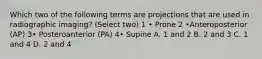 Which two of the following terms are projections that are used in radiographic imaging? (Select two) 1 • Prone 2 •Anteroposterior (AP) 3• Posteroanterior (PA) 4• Supine A. 1 and 2 B. 2 and 3 C. 1 and 4 D. 2 and 4