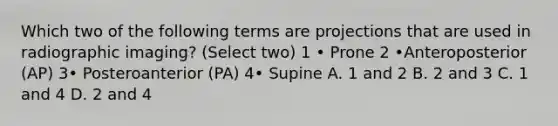 Which two of the following terms are projections that are used in radiographic imaging? (Select two) 1 • Prone 2 •Anteroposterior (AP) 3• Posteroanterior (PA) 4• Supine A. 1 and 2 B. 2 and 3 C. 1 and 4 D. 2 and 4