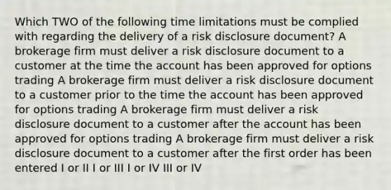 Which TWO of the following time limitations must be complied with regarding the delivery of a risk disclosure document? A brokerage firm must deliver a risk disclosure document to a customer at the time the account has been approved for options trading A brokerage firm must deliver a risk disclosure document to a customer prior to the time the account has been approved for options trading A brokerage firm must deliver a risk disclosure document to a customer after the account has been approved for options trading A brokerage firm must deliver a risk disclosure document to a customer after the first order has been entered I or II I or III I or IV III or IV