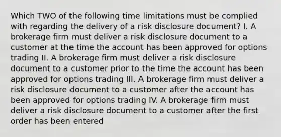 Which TWO of the following time limitations must be complied with regarding the delivery of a risk disclosure document? I. A brokerage firm must deliver a risk disclosure document to a customer at the time the account has been approved for options trading II. A brokerage firm must deliver a risk disclosure document to a customer prior to the time the account has been approved for options trading III. A brokerage firm must deliver a risk disclosure document to a customer after the account has been approved for options trading IV. A brokerage firm must deliver a risk disclosure document to a customer after the first order has been entered