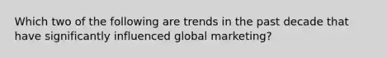 Which two of the following are trends in the past decade that have significantly influenced global marketing?