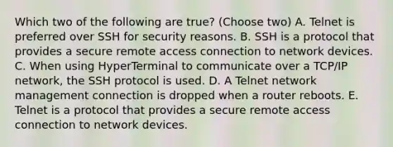 Which two of the following are true? (Choose two) A. Telnet is preferred over SSH for security reasons. B. SSH is a protocol that provides a secure remote access connection to network devices. C. When using HyperTerminal to communicate over a TCP/IP network, the SSH protocol is used. D. A Telnet network management connection is dropped when a router reboots. E. Telnet is a protocol that provides a secure remote access connection to network devices.