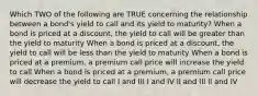 Which TWO of the following are TRUE concerning the relationship between a bond's yield to call and its yield to maturity? When a bond is priced at a discount, the yield to call will be greater than the yield to maturity When a bond is priced at a discount, the yield to call will be less than the yield to maturity When a bond is priced at a premium, a premium call price will increase the yield to call When a bond is priced at a premium, a premium call price will decrease the yield to call I and III I and IV II and III II and IV