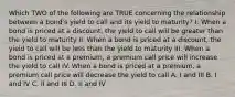 Which TWO of the following are TRUE concerning the relationship between a bond's yield to call and its yield to maturity? I. When a bond is priced at a discount, the yield to call will be greater than the yield to maturity II. When a bond is priced at a discount, the yield to call will be less than the yield to maturity III. When a bond is priced at a premium, a premium call price will increase the yield to call IV. When a bond is priced at a premium, a premium call price will decrease the yield to call A. I and III B. I and IV C. II and III D. II and IV