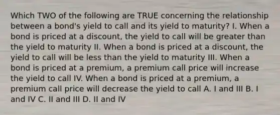 Which TWO of the following are TRUE concerning the relationship between a bond's yield to call and its yield to maturity? I. When a bond is priced at a discount, the yield to call will be greater than the yield to maturity II. When a bond is priced at a discount, the yield to call will be less than the yield to maturity III. When a bond is priced at a premium, a premium call price will increase the yield to call IV. When a bond is priced at a premium, a premium call price will decrease the yield to call A. I and III B. I and IV C. II and III D. II and IV