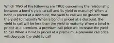 Which TWO of the following are TRUE concerning the relationship between a bond's yield to call and its yield to maturity? When a bond is priced at a discount, the yield to call will be greater than the yield to maturity When a bond is priced at a discount, the yield to call will be less than the yield to maturity When a bond is priced at a premium, a premium call price will increase the yield to call When a bond is priced at a premium, a premium call price will decrease the yield to call