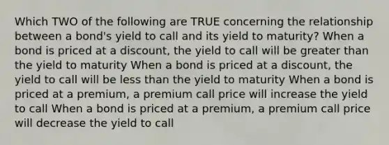 Which TWO of the following are TRUE concerning the relationship between a bond's yield to call and its yield to maturity? When a bond is priced at a discount, the yield to call will be <a href='https://www.questionai.com/knowledge/ktgHnBD4o3-greater-than' class='anchor-knowledge'>greater than</a> the yield to maturity When a bond is priced at a discount, the yield to call will be <a href='https://www.questionai.com/knowledge/k7BtlYpAMX-less-than' class='anchor-knowledge'>less than</a> the yield to maturity When a bond is priced at a premium, a premium call price will increase the yield to call When a bond is priced at a premium, a premium call price will decrease the yield to call