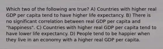 Which two of the following are true? A) Countries with higher real GDP per capita tend to have higher life expectancy. B) There is no significant correlation between real GDP per capita and "happiness". C) Countries with higher real GDP per capita tend to have lower life expectancy. D) People tend to be happier when they live in an economy with a higher real GDP per capita.