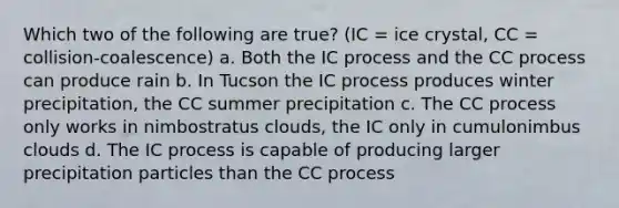 Which two of the following are true? (IC = ice crystal, CC = collision-coalescence) a. Both the IC process and the CC process can produce rain b. In Tucson the IC process produces winter precipitation, the CC summer precipitation c. The CC process only works in nimbostratus clouds, the IC only in cumulonimbus clouds d. The IC process is capable of producing larger precipitation particles than the CC process