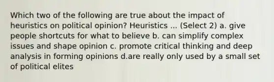 Which two of the following are true about the impact of heuristics on political opinion? Heuristics ... (Select 2) a. give people shortcuts for what to believe b. can simplify complex issues and shape opinion c. promote critical thinking and deep analysis in forming opinions d.are really only used by a small set of political elites