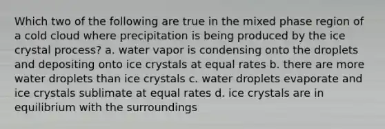 Which two of the following are true in the mixed phase region of a cold cloud where precipitation is being produced by the ice crystal process? a. water vapor is condensing onto the droplets and depositing onto ice crystals at equal rates b. there are more water droplets than ice crystals c. water droplets evaporate and ice crystals sublimate at equal rates d. ice crystals are in equilibrium with the surroundings