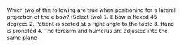 Which two of the following are true when positioning for a lateral projection of the elbow? (Select two) 1. Elbow is flexed 45 degrees 2. Patient is seated at a right angle to the table 3. Hand is pronated 4. The forearm and humerus are adjusted into the same plane