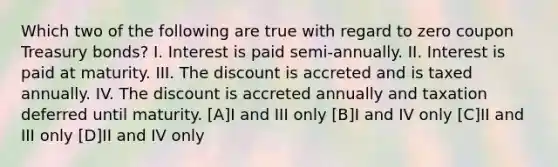 Which two of the following are true with regard to zero coupon Treasury bonds? I. Interest is paid semi-annually. II. Interest is paid at maturity. III. The discount is accreted and is taxed annually. IV. The discount is accreted annually and taxation deferred until maturity. [A]I and III only [B]I and IV only [C]II and III only [D]II and IV only