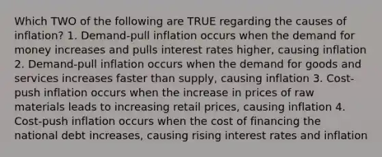 Which TWO of the following are TRUE regarding the causes of inflation? 1. Demand-pull inflation occurs when the demand for money increases and pulls interest rates higher, causing inflation 2. Demand-pull inflation occurs when the demand for goods and services increases faster than supply, causing inflation 3. Cost-push inflation occurs when the increase in prices of raw materials leads to increasing retail prices, causing inflation 4. Cost-push inflation occurs when the cost of financing the national debt increases, causing rising interest rates and inflation