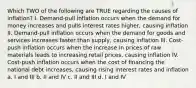 Which TWO of the following are TRUE regarding the causes of inflation? I. Demand-pull inflation occurs when the demand for money increases and pulls interest rates higher, causing inflation II. Demand-pull inflation occurs when the demand for goods and services increases faster than supply, causing inflation III. Cost-push inflation occurs when the increase in prices of raw materials leads to increasing retail prices, causing inflation IV. Cost-push inflation occurs when the cost of financing the national debt increases, causing rising interest rates and inflation a. I and III b. II and IV c. II and III d. I and IV