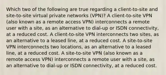 Which two of the following are true regarding a client-to-site and site-to-site virtual private networks (VPN)? A client-to-site VPN (also known as a remote access VPN) interconnects a remote user with a site, as an alternative to dial-up or ISDN connectivity, at a reduced cost. A client-to-site VPN interconnects two sites, as an alternative to a leased line, at a reduced cost. A site-to-site VPN interconnects two locations, as an alternative to a leased line, at a reduced cost. A site-to-site VPN (also known as a remote access VPN) interconnects a remote user with a site, as an alternative to dial-up or ISDN connectivity, at a reduced cost.