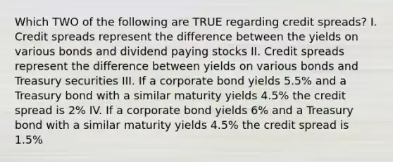 Which TWO of the following are TRUE regarding credit spreads? I. Credit spreads represent the difference between the yields on various bonds and dividend paying stocks II. Credit spreads represent the difference between yields on various bonds and Treasury securities III. If a corporate bond yields 5.5% and a Treasury bond with a similar maturity yields 4.5% the credit spread is 2% IV. If a corporate bond yields 6% and a Treasury bond with a similar maturity yields 4.5% the credit spread is 1.5%