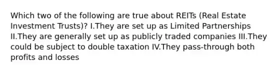 Which two of the following are true about REITs (Real Estate Investment Trusts)? I.They are set up as Limited Partnerships II.They are generally set up as publicly traded companies III.They could be subject to double taxation IV.They pass-through both profits and losses