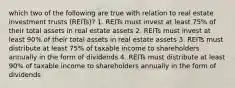 which two of the following are true with relation to real estate investment trusts (REITs)? 1. REITs must invest at least 75% of their total assets in real estate assets 2. REITs must invest at least 90% of their total assets in real estate assets 3. REITs must distribute at least 75% of taxable income to shareholders annually in the form of dividends 4. REITs must distribute at least 90% of taxable income to shareholders annually in the form of dividends