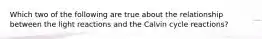 Which two of the following are true about the relationship between the light reactions and the Calvin cycle reactions?