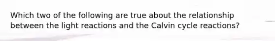 Which two of the following are true about the relationship between the <a href='https://www.questionai.com/knowledge/kSUoWrrvoC-light-reactions' class='anchor-knowledge'>light reactions</a> and the Calvin cycle reactions?