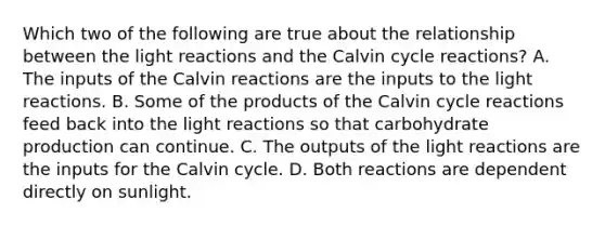 Which two of the following are true about the relationship between the light reactions and the Calvin cycle reactions? A. The inputs of the Calvin reactions are the inputs to the light reactions. B. Some of the products of the Calvin cycle reactions feed back into the light reactions so that carbohydrate production can continue. C. The outputs of the light reactions are the inputs for the Calvin cycle. D. Both reactions are dependent directly on sunlight.