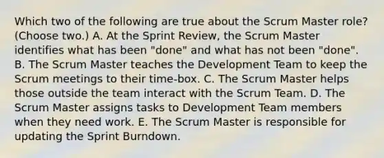 Which two of the following are true about the Scrum Master role? (Choose two.) A. At the Sprint Review, the Scrum Master identifies what has been "done" and what has not been "done". B. The Scrum Master teaches the Development Team to keep the Scrum meetings to their time-box. C. The Scrum Master helps those outside the team interact with the Scrum Team. D. The Scrum Master assigns tasks to Development Team members when they need work. E. The Scrum Master is responsible for updating the Sprint Burndown.