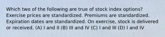 Which two of the following are true of stock index options? Exercise prices are standardized. Premiums are standardized. Expiration dates are standardized. On exercise, stock is delivered or received. (A) I and II (B) III and IV (C) I and III (D) I and IV