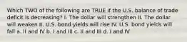 Which TWO of the following are TRUE if the U.S. balance of trade deficit is decreasing? I. The dollar will strengthen II. The dollar will weaken II. U.S. bond yields will rise IV. U.S. bond yields will fall a. II and IV b. I and III c. II and III d. I and IV