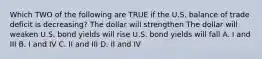 Which TWO of the following are TRUE if the U.S. balance of trade deficit is decreasing? The dollar will strengthen The dollar will weaken U.S. bond yields will rise U.S. bond yields will fall A. I and III B. I and IV C. II and III D. II and IV