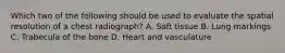 Which two of the following should be used to evaluate the spatial resolution of a chest radiograph? A. Soft tissue B. Lung markings C. Trabecula of the bone D. Heart and vasculature