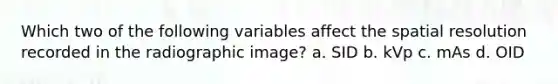 Which two of the following variables affect the spatial resolution recorded in the radiographic image? a. SID b. kVp c. mAs d. OID