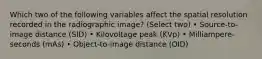 Which two of the following variables affect the spatial resolution recorded in the radiographic image? (Select two) • Source-to-image distance (SID) • Kilovoltage peak (KVp) • Milliampere-seconds (mAs) • Object-to-image distance (OID)