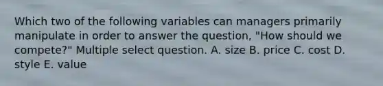 Which two of the following variables can managers primarily manipulate in order to answer the question, "How should we compete?" Multiple select question. A. size B. price C. cost D. style E. value