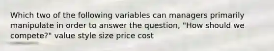 Which two of the following variables can managers primarily manipulate in order to answer the question, "How should we compete?" value style size price cost