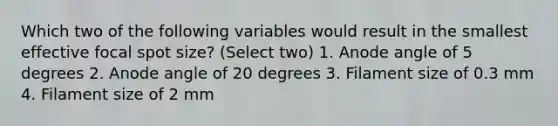 Which two of the following variables would result in the smallest effective focal spot size? (Select two) 1. Anode angle of 5 degrees 2. Anode angle of 20 degrees 3. Filament size of 0.3 mm 4. Filament size of 2 mm