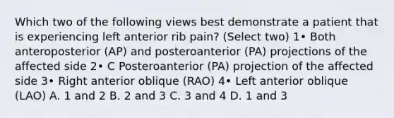 Which two of the following views best demonstrate a patient that is experiencing left anterior rib pain? (Select two) 1• Both anteroposterior (AP) and posteroanterior (PA) projections of the affected side 2• C Posteroanterior (PA) projection of the affected side 3• Right anterior oblique (RAO) 4• Left anterior oblique (LAO) A. 1 and 2 B. 2 and 3 C. 3 and 4 D. 1 and 3