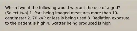 Which two of the following would warrant the use of a grid? (Select two) 1. Part being imaged measures more than 10-centimeter 2. 70 kVP or less is being used 3. Radiation exposure to the patient is high 4. Scatter being produced is high