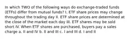 In which TWO of the following ways do exchange-traded funds (ETFs) differ from mutual funds? I. ETF share prices may change throughout the trading day II. ETF share prices are determined at the close of the market each day III. ETF shares may be sold short IV. When ETF shares are purchased, buyers pay a sales charge a. II and IV b. II and III c. I and III d. I and II