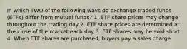 In which TWO of the following ways do exchange-traded funds (ETFs) differ from mutual funds? 1. ETF share prices may change throughout the trading day 2. ETF share prices are determined at the close of the market each day 3. ETF shares may be sold short 4. When ETF shares are purchased, buyers pay a sales charge